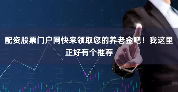 配资股票门户网快来领取您的养老金吧！我这里正好有个推荐