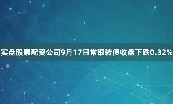 实盘股票配资公司9月17日常银转债收盘下跌0.32%