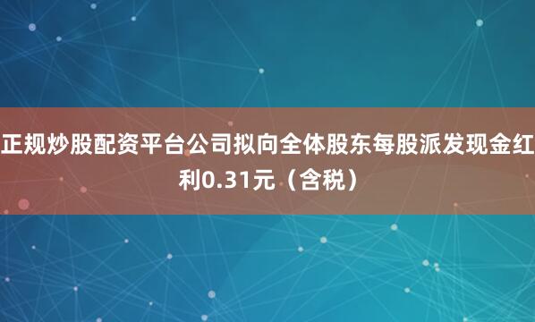 正规炒股配资平台公司拟向全体股东每股派发现金红利0.31元（含税）