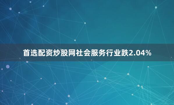 首选配资炒股网社会服务行业跌2.04%