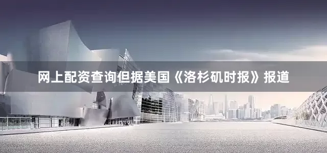 网上配资查询但据美国《洛杉矶时报》报道