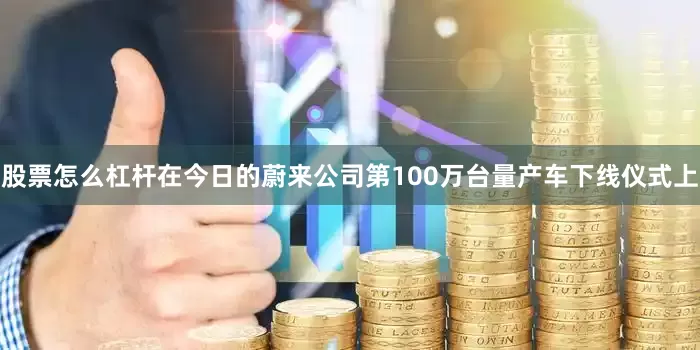 股票怎么杠杆在今日的蔚来公司第100万台量产车下线仪式上