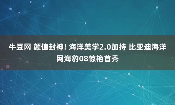 牛豆网 颜值封神! 海洋美学2.0加持 比亚迪海洋网海豹08惊艳首秀