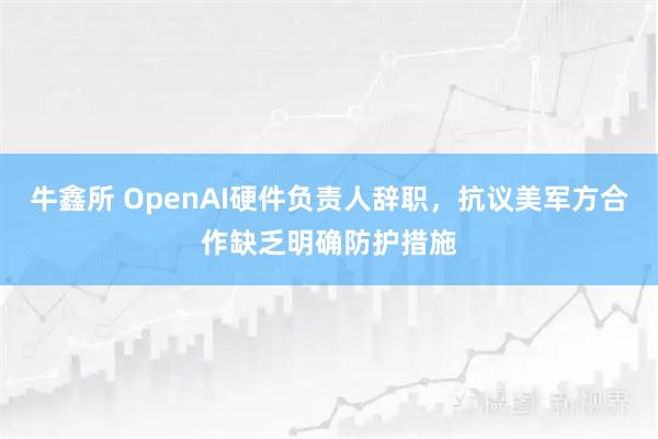 牛鑫所 OpenAI硬件负责人辞职,抗议美军方合作缺乏明确防护措施