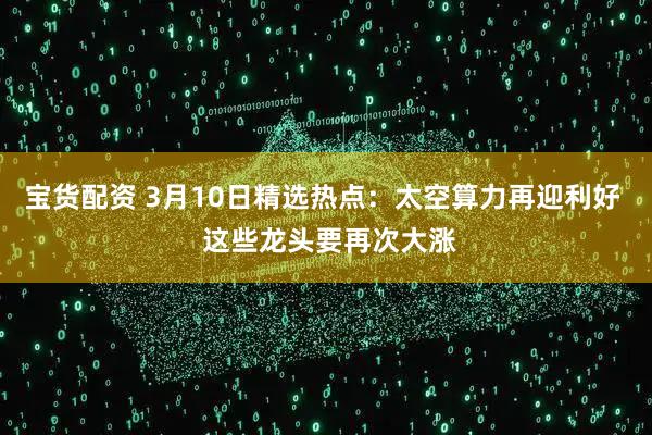 宝货配资 3月10日精选热点：太空算力再迎利好  这些龙头要再次大涨