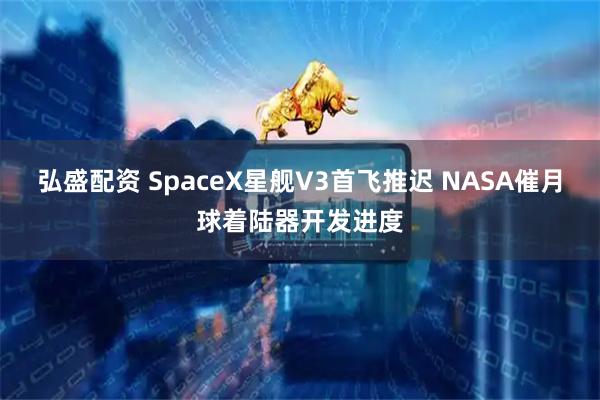 弘盛配资 SpaceX星舰V3首飞推迟 NASA催月球着陆器开发进度
