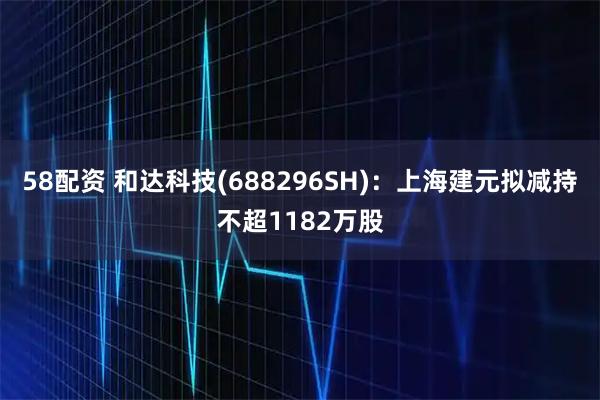 58配资 和达科技(688296SH)：上海建元拟减持不超1182万股