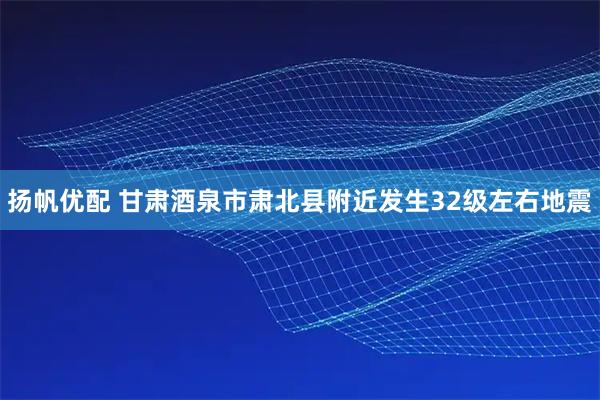 扬帆优配 甘肃酒泉市肃北县附近发生32级左右地震