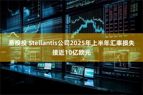 易投投 Stellantis公司2025年上半年汇率损失接近10亿欧元