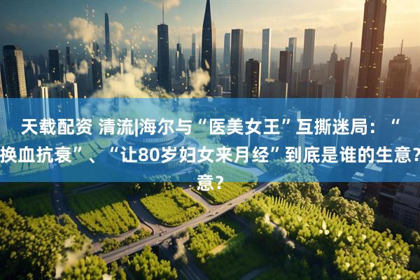 天载配资 清流|海尔与“医美女王”互撕迷局：“换血抗衰”、“让80岁妇女来月经”到底是谁的生意？