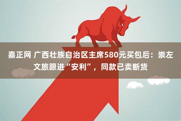 嘉正网 广西壮族自治区主席580元买包后：崇左文旅跟进“安利”，同款已卖断货