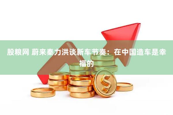 股粮网 蔚来秦力洪谈新车节奏：在中国造车是幸福的