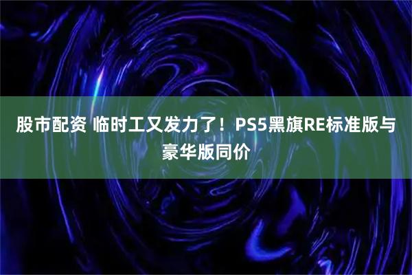 股市配资 临时工又发力了！PS5黑旗RE标准版与豪华版同价