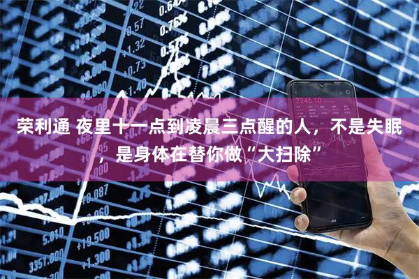 荣利通 夜里十一点到凌晨三点醒的人，不是失眠，是身体在替你做“大扫除”