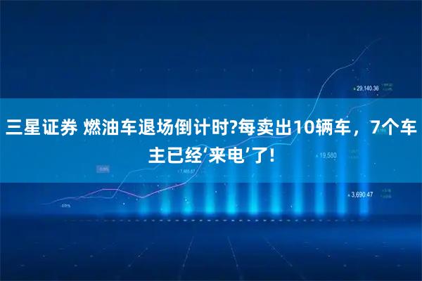 三星证券 燃油车退场倒计时?每卖出10辆车，7个车主已经‘来电’了!