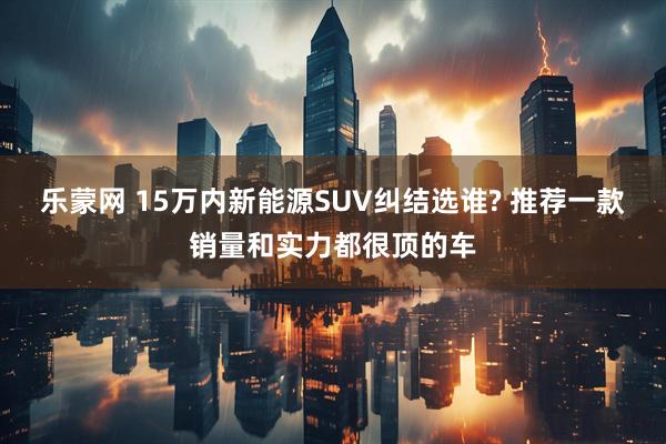 乐蒙网 15万内新能源SUV纠结选谁? 推荐一款销量和实力都很顶的车