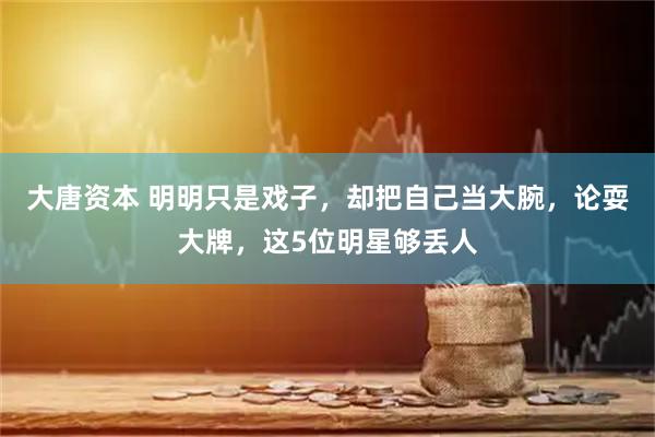 大唐资本 明明只是戏子，却把自己当大腕，论耍大牌，这5位明星够丢人
