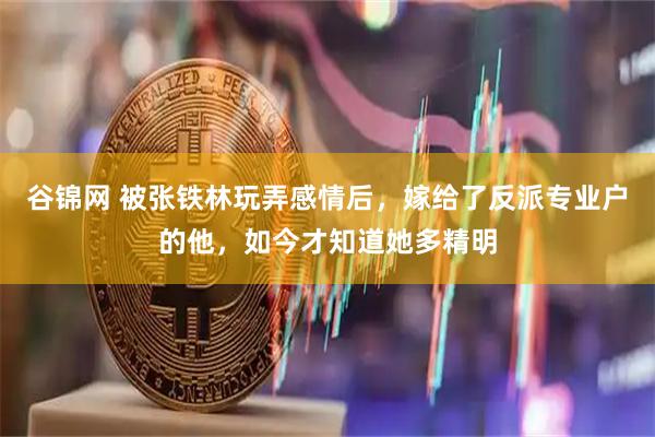 谷锦网 被张铁林玩弄感情后，嫁给了反派专业户的他，如今才知道她多精明