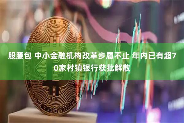 股腰包 中小金融机构改革步履不止 年内已有超70家村镇银行获批解散