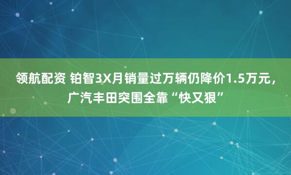 领航配资 铂智3X月销量过万辆仍降价1.5万元，广汽丰田突围全靠“快又狠”