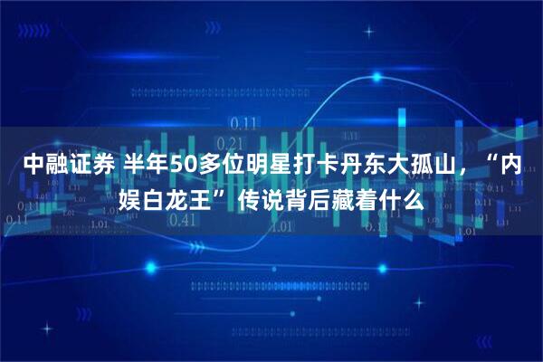 中融证券 半年50多位明星打卡丹东大孤山，“内娱白龙王” 传说背后藏着什么