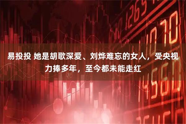 易投投 她是胡歌深爱、刘烨难忘的女人，受央视力捧多年，至今都未能走红