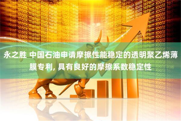 永之胜 中国石油申请摩擦性能稳定的透明聚乙烯薄膜专利, 具有良好的摩擦系数稳定性