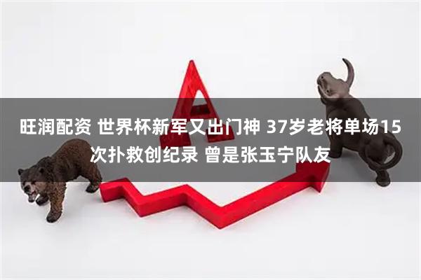 旺润配资 世界杯新军又出门神 37岁老将单场15次扑救创纪录 曾是张玉宁队友