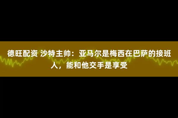 德旺配资 沙特主帅：亚马尔是梅西在巴萨的接班人，能和他交手是享受