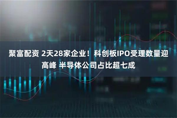 聚富配资 2天28家企业！科创板IPO受理数量迎高峰 半导体公司占比超七成