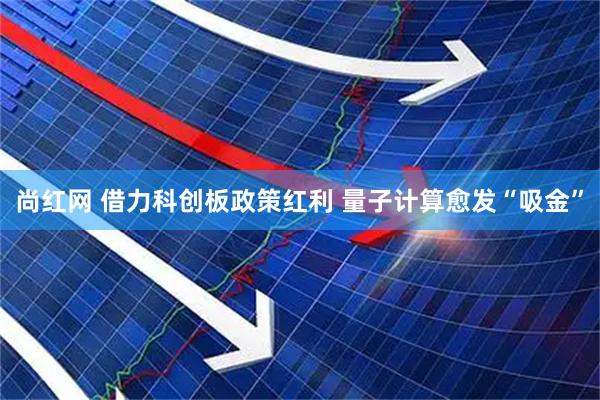 尚红网 借力科创板政策红利 量子计算愈发“吸金”