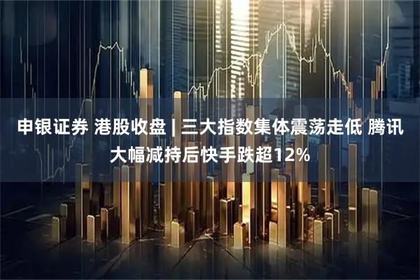 申银证券 港股收盘 | 三大指数集体震荡走低 腾讯大幅减持后快手跌超12%