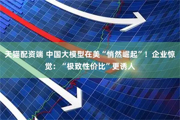 天猫配资端 中国大模型在美“悄然崛起”！企业惊觉：“极致性价比”更诱人