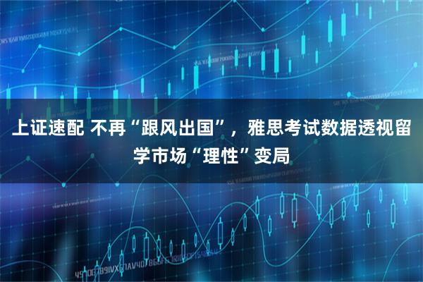 上证速配 不再“跟风出国”，雅思考试数据透视留学市场“理性”变局