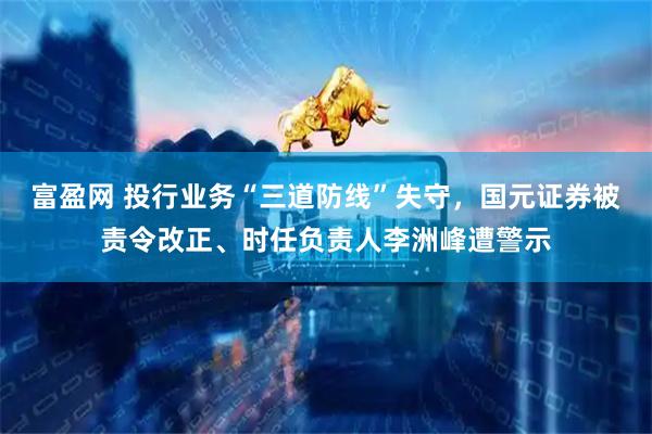 富盈网 投行业务“三道防线”失守，国元证券被责令改正、时任负责人李洲峰遭警示