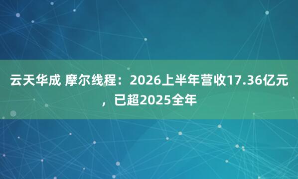 云天华成 摩尔线程：2026上半年营收17.36亿元，已超2025全年