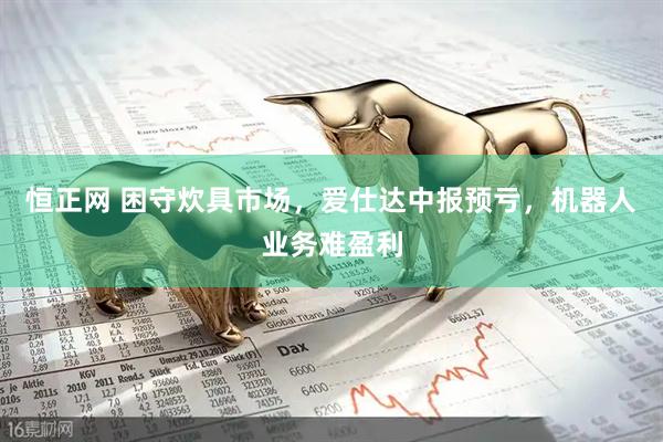 恒正网 困守炊具市场，爱仕达中报预亏，机器人业务难盈利