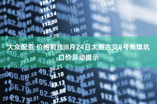 大众配资 价格前线|8月24日太原古交8号焦煤坑口价异动提示